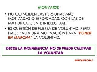 MOTIVARSE
• NO COINCIDEN LAS PERSONAS MÁS
  MOTIVADAS O ESFORZADAS, CON LAS DE
  MAYOR COCIENTE INTELECTUAL.
• ES CUESTIÓN DE FUERZA DE VOLUNTAD, PERO
  HACE FALTA UNA MOTIVACIÓN PARA “PONER
  EN MARCHA” LA VOLUNTAD.

DESDE LA INDIFERENCIA NO SE PUEDE CULTIVAR
                LA VOLUNTAD
                                 ENRIQUE ROJAS
 