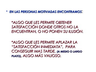 • EN LAS PERSONAS MOTIVADAS ENCONTRAMOS:


  *ALGO QUE LES PERMITE OBTENER
  SATISFACCIÓN DONDE OTROS NO LA
  ENCUENTRAN, O NO PONEN SU ILUSIÓN.

  *ALGO QUE LES PERMITE APLAZAR LA
  “SATISFACCIÓN INMEDIATA”, PARA
  CONSEGUIR MAS TARDE, (A MEDIO O LARGO
  PLAZO), ALGO MÁS VALIOSO.
 