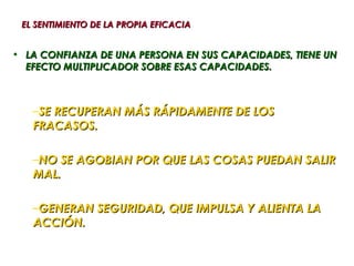 EL SENTIMIENTO DE LA PROPIA EFICACIA


• LA CONFIANZA DE UNA PERSONA EN SUS CAPACIDADES, TIENE UN
  EFECTO MULTIPLICADOR SOBRE ESAS CAPACIDADES.



   –SE RECUPERAN MÁS RÁPIDAMENTE DE LOS
   FRACASOS.

   –NO SE AGOBIAN POR QUE LAS COSAS PUEDAN SALIR
   MAL.

   –GENERAN SEGURIDAD, QUE IMPULSA Y ALIENTA LA
   ACCIÓN.
 