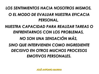 LOS SENTIMIENTOS HACIA NOSOTROS MISMOS,
 O EL MODO DE EVALUAR NUESTRA EFICACIA
               PERSONAL,
NUESTRA CAPACIDAD PARA REALIZAR TAREAS O
   ENFRENTARNOS CON LOS PROBLEMAS,
      NO SON UNA SENSACIÓN MÁS,
 SINO QUE INTERVIENEN COMO INGREDIENTE
  DECISIVO EN OTROS MUCHOS PROCESOS
         EMOTIVOS PERSONALES.


              JOSÉ ANTONIO MARINA
 