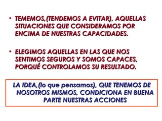 • TEMEMOS,(TENDEMOS A EVITAR), AQUELLAS
  SITUACIONES QUE CONSIDERAMOS POR
  ENCIMA DE NUESTRAS CAPACIDADES.

• ELEGIMOS AQUELLAS EN LAS QUE NOS
  SENTIMOS SEGUROS Y SOMOS CAPACES,
  PORQUÉ CONTROLAMOS SU RESULTADO.

 LA IDEA,(lo que pensamos), QUE TENEMOS DE
  NOSOTROS MISMOS, CONDICIONA EN BUENA
           PARTE NUESTRAS ACCIONES
 
