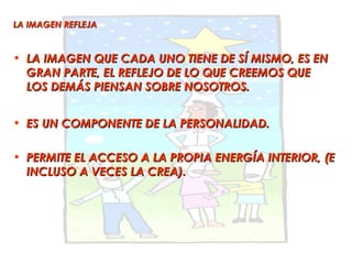 LA IMAGEN REFLEJA


• LA IMAGEN QUE CADA UNO TIENE DE SÍ MISMO, ES EN
  GRAN PARTE, EL REFLEJO DE LO QUE CREEMOS QUE
  LOS DEMÁS PIENSAN SOBRE NOSOTROS.


• ES UN COMPONENTE DE LA PERSONALIDAD.

• PERMITE EL ACCESO A LA PROPIA ENERGÍA INTERIOR, (E
  INCLUSO A VECES LA CREA).
 
