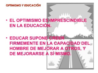 OPTIMISMO Y EDUCACIÓN




• EL OPTIMISMO ES IMPRESCINDIBLE
  EN LA EDUCACIÓN.

• EDUCAR SUPONE CREER
  FIRMEMENTE EN LA CAPACIDAD DEL
  HOMBRE DE MEJORAR A OTROS, Y
  DE MEJORARSE A SÍ MISMO.
 