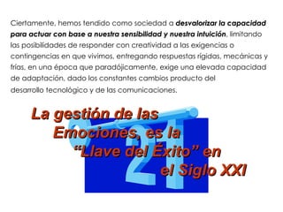 Ciertamente, hemos tendido como sociedad a desvalorizar la capacidad
para actuar con base a nuestra sensibilidad y nuestra intuición, limitando
                                                      intuición
las posibilidades de responder con creatividad a las exigencias o
contingencias en que vivimos, entregando respuestas rígidas, mecánicas y
frías, en una época que paradójicamente, exige una elevada capacidad
de adaptación, dado los constantes cambios producto del
desarrollo tecnológico y de las comunicaciones.


     La gestión de las
        Emociones, es la
          “Llave del Éxito” en
                       el Siglo XXI
 
