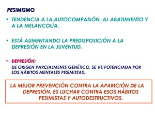 PESIMISMO
• TENDENCIA A LA AUTOCOMPASIÓN, AL ABATIMIENTO Y
  A LA MELANCOLÍA.

• ESTÁ AUMENTANDO LA PREDISPOSICIÓN A LA
  DEPRESIÓN EN LA JUVENTUD.

• DEPRESIÓN:
  DE ORIGEN PARCIALMENTE GENÉTICO, SE VE POTENCIADA POR
  LOS HÁBITOS MENTALES PESIMISTAS.


 LA MEJOR PREVENCIÓN CONTRA LA APARICIÓN DE LA
     DEPRESIÓN, ES LUCHAR CONTRA ESOS HÁBITOS
           PESIMISTAS Y AUTODESTRUCTIVOS.
 