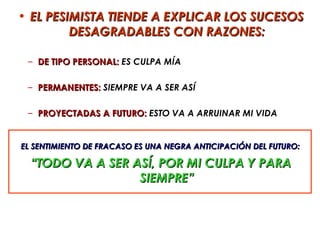 • EL PESIMISTA TIENDE A EXPLICAR LOS SUCESOS
         DESAGRADABLES CON RAZONES:

 – DE TIPO PERSONAL: ES CULPA MÍA

 – PERMANENTES: SIEMPRE VA A SER ASÍ

 – PROYECTADAS A FUTURO: ESTO VA A ARRUINAR MI VIDA


EL SENTIMIENTO DE FRACASO ES UNA NEGRA ANTICIPACIÓN DEL FUTURO:

  “TODO VA A SER ASÍ, POR MI CULPA Y PARA
                  SIEMPRE”
 