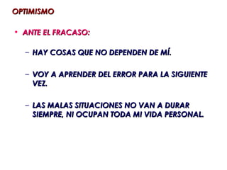 OPTIMISMO

• ANTE EL FRACASO:

  – HAY COSAS QUE NO DEPENDEN DE MÍ.

  – VOY A APRENDER DEL ERROR PARA LA SIGUIENTE
    VEZ.

  – LAS MALAS SITUACIONES NO VAN A DURAR
    SIEMPRE, NI OCUPAN TODA MI VIDA PERSONAL.
 