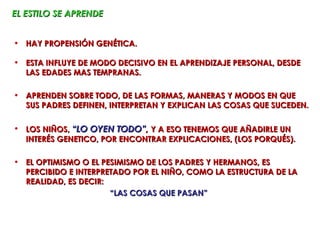 EL ESTILO SE APRENDE


• HAY PROPENSIÓN GENÉTICA.

• ESTA INFLUYE DE MODO DECISIVO EN EL APRENDIZAJE PERSONAL, DESDE
  LAS EDADES MAS TEMPRANAS.

• APRENDEN SOBRE TODO, DE LAS FORMAS, MANERAS Y MODOS EN QUE
  SUS PADRES DEFINEN, INTERPRETAN Y EXPLICAN LAS COSAS QUE SUCEDEN.

• LOS NIÑOS, “LO OYEN TODO”, Y A ESO TENEMOS QUE AÑADIRLE UN
  INTERÉS GENETICO, POR ENCONTRAR EXPLICACIONES, (LOS PORQUÉS).

• EL OPTIMISMO O EL PESIMISMO DE LOS PADRES Y HERMANOS, ES
  PERCIBIDO E INTERPRETADO POR EL NIÑO, COMO LA ESTRUCTURA DE LA
  REALIDAD, ES DECIR:
                      “LAS COSAS QUE PASAN”
 