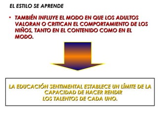 EL ESTILO SE APRENDE

• TAMBIÉN INFLUYE EL MODO EN QUE LOS ADULTOS
  VALORAN O CRITICAN EL COMPORTAMIENTO DE LOS
  NIÑOS, TANTO EN EL CONTENIDO COMO EN EL
  MODO.




LA EDUCACIÓN SENTIMENTAL ESTABLECE UN LÍMITE DE LA
            CAPACIDAD DE HACER RENDIR
           LOS TALENTOS DE CADA UNO.
 