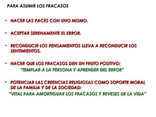 PARA ASUMIR LOS FRACASOS


• HACER LAS PACES CON UNO MISMO.

• ACEPTAR SERENAMENTE EL ERROR.

• RECONDUCIR LOS PENSAMIENTOS LLEVA A RECONDUCIR LOS
  SENTIMIENTOS.

• HACER QUE LOS FRACASOS DEN UN FRUTO POSITIVO:
     “TEMPLAR A LA PERSONA Y APRENDER DEL ERROR”

• POTENCIAR LAS CREENCIAS RELIGIOSAS COMO SOPORTE MORAL
  DE LA FAMILIA Y DE LA SOCIEDAD:
 “VITAL PARA AMORTIGUAR LOS FRACASOS Y REVESES DE LA VIDA”
 