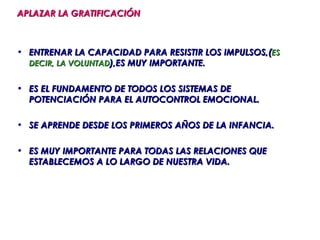 APLAZAR LA GRATIFICACIÓN



• ENTRENAR LA CAPACIDAD PARA RESISTIR LOS IMPULSOS,(ES
  DECIR, LA VOLUNTAD),ES MUY IMPORTANTE.


• ES EL FUNDAMENTO DE TODOS LOS SISTEMAS DE
  POTENCIACIÓN PARA EL AUTOCONTROL EMOCIONAL.

• SE APRENDE DESDE LOS PRIMEROS AÑOS DE LA INFANCIA.

• ES MUY IMPORTANTE PARA TODAS LAS RELACIONES QUE
  ESTABLECEMOS A LO LARGO DE NUESTRA VIDA.
 