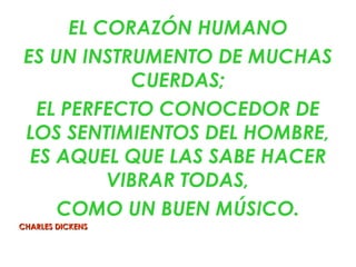 EL CORAZÓN HUMANO
 ES UN INSTRUMENTO DE MUCHAS
             CUERDAS;
   EL PERFECTO CONOCEDOR DE
 LOS SENTIMIENTOS DEL HOMBRE,
  ES AQUEL QUE LAS SABE HACER
           VIBRAR TODAS,
     COMO UN BUEN MÚSICO.
CHARLES DICKENS
 