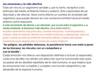 Las emociones y la vida afectiva
Todo ser vivo es un organismo sensible y, por lo tanto, receptivo a los
estímulos del medio ambiente interno y externo. Esta capacidad de ser
afectado y de afectar, tiene como efecto un cambio en el estado del
organismo que puede devenir en una conducta emitida hacia el medio
externo como respuesta.
A este movimiento de afectar y ser afectado, que ocurre entre el organismo y su
medio ambiente, lo llamamos vida afectiva. (Ana María Noé E.).
Nuestros sentimientos más profundos, nuestras emociones, nuestras pasiones y
anhelos, están en relación directa con nuestras vivencias y experiencias, ellas nos
guían cuando se trata de enfrentar momentos difíciles y tareas demasiado
importantes para dejarlas sólo en manos de nuestro intelecto:
“los peligros, las pérdidas dolorosas, la persistencia hacia una meta a pesar
de los fracasos, los vínculos con un compañero o
con la familia”.
Cada emoción nos ofrece una disposición definida a actuar (a responder),
cada una de ellas nos señala una dirección que ha funcionado bien para
ocuparse de los desafíos repetidos de la vida humana, lo que implica que
las emociones han cumplido y cumplen una función adaptativa y de
desarrollo de la especie humana.
 