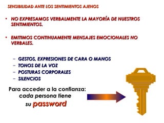 SENSIBILIDAD ANTE LOS SENTIMIENTOS AJENOS


• NO EXPRESAMOS VERBALMENTE LA MAYORÍA DE NUESTROS
  SENTIMIENTOS.

• EMITIMOS CONTINUAMENTE MENSAJES EMOCIONALES NO
  VERBALES.


   –   GESTOS, EXPRESIONES DE CARA O MANOS
   –   TONOS DE LA VOZ
   –   POSTURAS CORPORALES
   –   SILENCIOS

 Para acceder a la confianza:
     cada persona tiene
       su password
 