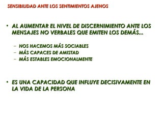 SENSIBILIDAD ANTE LOS SENTIMIENTOS AJENOS



• AL AUMENTAR EL NIVEL DE DISCERNIMIENTO ANTE LOS
  MENSAJES NO VERBALES QUE EMITEN LOS DEMÁS...

  –   NOS HACEMOS MÁS SOCIABLES
  –   MÁS CAPACES DE AMISTAD
  –   MÁS ESTABLES EMOCIONALMENTE




• ES UNA CAPACIDAD QUE INFLUYE DECISIVAMENTE EN
  LA VIDA DE LA PERSONA
 