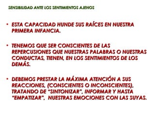 SENSIBILIDAD ANTE LOS SENTIMIENTOS AJENOS



• ESTA CAPACIDAD HUNDE SUS RAÍCES EN NUESTRA
  PRIMERA INFANCIA.

• TENEMOS QUE SER CONSCIENTES DE LAS
  REPERCUSIONES QUE NUESTRAS PALABRAS O NUESTRAS
  CONDUCTAS, TIENEN, EN LOS SENTIMIENTOS DE LOS
  DEMÁS.

• DEBEMOS PRESTAR LA MÁXIMA ATENCIÓN A SUS
  REACCIONES, (CONSCIENTES O INCONSCIENTES),
  TRATANDO DE “SINTONIZAR”, INFORMAR Y HASTA
  “EMPATIZAR”, NUESTRAS EMOCIONES CON LAS SUYAS.
 