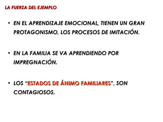 LA FUERZA DEL EJEMPLO


 • EN EL APRENDIZAJE EMOCIONAL, TIENEN UN GRAN
   PROTAGONISMO, LOS PROCESOS DE IMITACIÓN.


 • EN LA FAMILIA SE VA APRENDIENDO POR
   IMPREGNACIÓN.


 • LOS “ESTADOS DE ÁNIMO FAMILIARES”, SON
   CONTAGIOSOS.
 