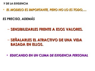 Y DE LA EXIGENCIA

• EL MODELO ES IMPORTANTE, PERO NO LO ES TODO,…

ES PRECISO, ADEMÁS


  – SENSIBILIZARLES FRENTE A ESOS VALORES.

  – SEÑALARLES EL ATRACTIVO DE UNA VIDA
    BASADA EN ELLOS.

 • EDUCANDO EN UN CLIMA DE EXIGENCIA PERSONAL
 