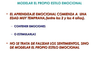 MODELAR EL PROPIO ESTILO EMOCIONAL


• EL APRENDIZAJE EMOCIONAL COMIENZA A UNA
  EDAD MUY TEMPRANA,(entre los 2 y los 4 años).

  – CONTENER EMOCIONES

  – O ESTIMULARLAS


• NO SE TRATA DE FALSEAR LOS SENTIMIENTOS, SINO
  DE MODELAR EL PROPIO ESTILO EMOCIONAL
 