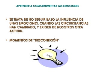 APRENDER A COMPARTIMENTAR LAS EMOCIONES




• SE TRATA DE NO SEGUIR BAJO LA INFLUENCIA DE
  UNAS EMOCIONES, CUANDO LAS CIRCUNSTANCIAS
  HAN CAMBIADO, Y EXIGEN DE NOSOTROS OTRA
  ACTITUD.

• MOMENTOS DE “DESCONEXIÓN”
 
