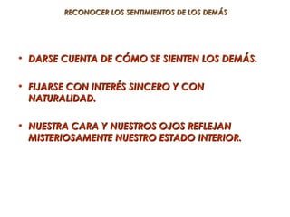 RECONOCER LOS SENTIMIENTOS DE LOS DEMÁS




• DARSE CUENTA DE CÓMO SE SIENTEN LOS DEMÁS.

• FIJARSE CON INTERÉS SINCERO Y CON
  NATURALIDAD.

• NUESTRA CARA Y NUESTROS OJOS REFLEJAN
  MISTERIOSAMENTE NUESTRO ESTADO INTERIOR.
 