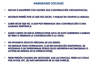 HABILIDADES SOCIALES

   INICIAR O MANTENER CON SOLTURA UNA CONVERSACIÓN CIRCUNSTANCIAL;


   MOSTRAR INTERÉS POR LO QUE NOS DICEN, Y HABLAR SIN APARTAR LA MIRADA;


   SABER DECIR QUE NO, O DAR POR TERMINADA UNA CONVERSACIÓN O UNA
    LLAMADA TELEFÓNICA;


   DARSE CUENTA DE QUE EL INTERLOCUTOR LLEVA UN RATO QUERIENDO CAMBIAR
    DE TEMA O TERMINAR LA CONVERSACIÓN O LA VISITA;


   NO INVADIR EL ESPACIO PERSONAL DE LOS DEMÁS;
   NO EMPLEAR TONO PATERNALISTA, O DE RECONVENCIÓN INOPORTUNA, DE
    HOSTILIDAD O DE SUPERIORIDAD (TODOS ELLOS DESPIERTAN INCOMODIDAD O
    ACTITUD DE DEFENSA EN EL INTERLOCUTOR);


   PEDIR PERDÓN CUANDO SEA NECESARIO, DAR LAS GRACIAS, PEDIR LAS COSAS
    POR FAVOR, ETC. (ES MÁS IMPORTANTE DE LO QUE PARECE).
 