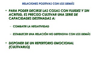 RELACIONES POSITIVAS CON LOS DEMÁS

• PARA PODER DECIRSE LAS COSAS CON FLUIDEZ Y SIN
  ACRITUD, ES PRECISO CULTIVAR UNA SERIE DE
  CAPACIDADES DESTINADAS A:

  – COMBATIR LA NEGATIVIDAD

  – ESTABLECER UNA RELACIÓN NO DEFENSIVA CON LOS DEMÁS


• DISPONER DE UN REPERTORIO EMOCIONAL
  (CULTIVARLO)
 