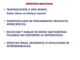 REPERTORIO EMOCIONAL

• TRANQUILIZARSE A UNO MISMO.
  Saber darse un tiempo muerto.

• DESINTOXICARSE DE PENSAMIENTOS NEGATIVOS
  HIPERCRÍTICOS.

• ESCUCHAR Y HABLAR DE MODO QUE NUESTRAS
  PALABRAS NO DESPIERTEN LA DEFENSIVIDAD.

• DETECTAR TEMAS, MOMENTOS O SITUACIONES DE
  HIPERSENSIBILIDAD.
 