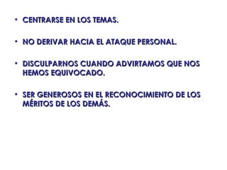 • CENTRARSE EN LOS TEMAS.

• NO DERIVAR HACIA EL ATAQUE PERSONAL.

• DISCULPARNOS CUANDO ADVIRTAMOS QUE NOS
  HEMOS EQUIVOCADO.

• SER GENEROSOS EN EL RECONOCIMIENTO DE LOS
  MÉRITOS DE LOS DEMÁS.
 
