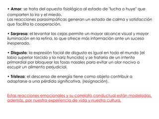 • Amor: se trata del opuesto fisiológico al estado de "lucha o huye" que
comparten la ira y el miedo.
Las reacciones parasimpáticas generan un estado de calma y satisfacción
que facilita la cooperación.

• Sorpresa: el levantar las cejas permite un mayor alcance visual y mayor
iluminación en la retina, lo que ofrece más información ante un suceso
inesperado.

• Disgusto: la expresión facial de disgusto es igual en todo el mundo (el
labio superior torcido y la nariz fruncida) y se trataría de un intento
primordial por bloquear las fosas nasales para evitar un olor nocivo o
escupir un alimento perjudicial.

• Tristeza: el descenso de energía tiene como objeto contribuir a
adaptarse a una pérdida significativa, (resignación).


Estas reacciones emocionales y su correlato conductual están modeladas,
además, por nuestra experiencia de vida y nuestra cultura.
 
