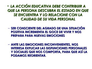 • LA ACCIÓN EDUCATIVA DEBE CONTRIBUIR A
QUE LA PERSONA DESCUBRA EL ESTADO EN QUE
    SE ENCUENTRA Y LO RELACIONE CON LA
        CALIDAD DE SU VIDA PERSONAL

– SER CONSCIENTE DEL AGRADO DE UNA SITUACIÓN
  POSITIVA INCREMENTA EL GOCE DE VIVIR Y NOS
  PREPARA PARA NUEVAS EMOCIONES

– ANTE LAS EMOCIONES INCONVENIENTES, NOS
  INTERESA EXPLICAR LAS DISFUNCIONES PERSONALES
  Y SOCIALES QUE NOS COMPORTA, PARA QUE ASÍ LA
  PODAMOS REORIENTAR.
 