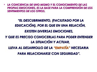 • LA CONCIENCIA DE UNO MISMO Y EL CONOCIMIENTO DE LAS
  PROPIAS EMOCIONES, ES LA BASE PARA LA COMPRENSIÓN DE LOS
  SENTIMIENTOS DE LOS OTROS.


         “EL DESCUBRIMIENTO, (FACILITADO POR LA
       EDUCACIÓN), POR EL QUE EN UNA RELACIÓN,
             EXISTEN DIVERSAS EMOCIONES,
 Y QUE ES PRECISO CONOCERLAS PARA PODER ENTENDER
                 LA SITUACIÓN Y ACTUAR,
   LLEVA AL DESARROLLO DE LA “EMPATÍA” NECESARIA
         PARA RELACIONARSE CON SEGURIDAD”.
 