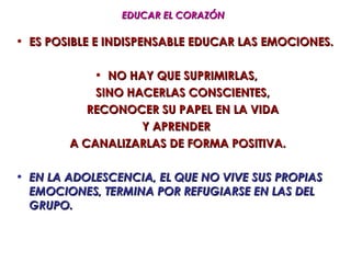 EDUCAR EL CORAZÓN

• ES POSIBLE E INDISPENSABLE EDUCAR LAS EMOCIONES.

            • NO HAY QUE SUPRIMIRLAS,
            SINO HACERLAS CONSCIENTES,
           RECONOCER SU PAPEL EN LA VIDA
                   Y APRENDER
        A CANALIZARLAS DE FORMA POSITIVA.

• EN LA ADOLESCENCIA, EL QUE NO VIVE SUS PROPIAS
  EMOCIONES, TERMINA POR REFUGIARSE EN LAS DEL
  GRUPO.
 