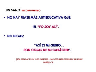 UN SANO    INCONFORMISMO


• NO HAY FRASE MÁS ANTIEDUCATIVA QUE:

                         EL “YO SOY ASÍ”.

• NO DIGAS:

                   “ASÍ ES MI GENIO...,
              SON COSAS DE MI CARÁCTER”.

      (SON COSAS DE TU FALTA DE CARÁCTER,... SAN JOSÉ MARÍA ESCRIVÁ DE BALAGUER.
                                    CAMINO nº 4)
 