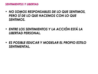 SENTIMIENTOS Y LIBERTAD

• NO SOMOS RESPONSABLES DE LO QUE SENTIMOS,
  PERO SÍ DE LO QUE HACEMOS CON LO QUE
  SENTIMOS.

• ENTRE LOS SENTIMIENTOS Y LA ACCIÓN ESTÁ LA
  LIBERTAD PERSONAL.

• ES POSIBLE EDUCAR Y MODELAR EL PROPIO ESTILO
  SENTIMENTAL.
 