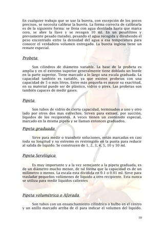 En cualquier trabajo que se use la bureta, con excepción de los pocos
precisos, se necesita calibrar la bureta. La forma correcta de calibrarla
es de la siguiente forma: se llena con agua destilada hasta que marca
cero, se abre la llave y se recogen 10 ml. En un pesafiltros y
previamente pesado (tarado), pesando el agua recogida y dividiendo el
peso encontrado entre la densidad del agua a esa temperatura para
conocer el verdadero volumen entregado. La bureta inglesa tiene un
remate especial.

Probeta
Son cilindros de diámetro variable. La base de la probeta es
amplia y en el extremo superior generalmente tiene doblado un borde
en la parte superior. Tiene marcado a lo largo una escala graduada. La
capacidad también es variable, ya que existen probetas con una
capacidad de 5 o más litros. Entre más pequeña es mayor su exactitud,
en su material puede ser de plástico, vidrio o pirex. Las probetas son
también capaces de medir gases.

Pipeta
Son tubos de vidrio de cierta capacidad, terminados a uno y otro
lado por otros dos mas estrechos. Sirven para extraer, por succión,
líquidos de los recipientes. A veces tienen un contenido especial,
marcado en la misma pipeta y se llaman entonces graduados.

Pipeta graduada
Sirve para medir o transferir soluciones, están marcadas en casi
toda su longitud y su extremo es restringido en la punta para reducir
al salida de liquido. Se construyen de 1, 2, 3, 4, 5, 10 y 50 ml.

Pipeta Serológica
Es muy importante y a la vez semejante a la pipeta graduada, es
de un diámetro mucho menor, de tal forma que la capacidad es de un
milímetro o menos. La escala esta dividida en 0.1 o 0.01 ml. Sirve para
trasladar pequeños volúmenes de líquido a otro recipiente. Esta nunca
se utiliza para medir líquidos calientes

Pipeta volumétrica o Aforada
Son tubos con un ensanchamiento cilíndrico o bulbo en el centro
y un anillo marcado arriba de él para indicar el volumen del liquido.
10

 