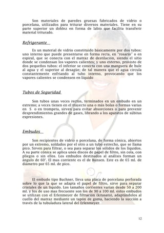 Son materiales de paredes gruesas fabricados de vidrio o
porcelana, utilizados para triturar diversos materiales. Tiene en su
parte superior un doblez en forma de labio que facilita transferir
material triturado.

Refrigerante
Es un material de vidrio constituido básicamente por dos tubos:
uno interno que puede presentarse en forma recta, en “rosario” o en
espiral, que se conecta con el matraz de destilación, siendo el sitio
donde se condensan los vapores calientes; y uno externo, provisto de
dos pequeños tubos: el inferior se conecta con una manguera de hule
al agua y el superior al desagüe; de tal manera que el agua circula
constantemente enfriando al tubo interno, provocando que los
vapores calientes se condensen en líquido

Tubos de Seguridad
Son tubos unas veces rectos, terminados en un embudo en un
extremo; a veces tienen en el trayecto una o más bolas o formas varias
en S o en trompeta, sirven para evitar absorciones o para prevenir
desprendimientos grandes de gases, librando a los aparatos de súbitas
expresiones.

Embudos
Son recipientes de vidrio o porcelana, de forma cónica, abiertos
por un extremo, soldados por el otro a un tubo estrecho, que se llama
pico. Sirven para filtrar, o sea para separar los sólidos de los líquidos.
A su parte cónica se aplica unos discos de papel de filtro, sin cola, con
pliegos o sin ellos. Los embudos destinados al análisis forman un
ángulo de 60°. El mas corriente es el de Bunsen. Este es de 65 ml. de
diámetro por 65 ml. de pico.

El embudo tipo Buchner, lleva una placa de porcelana perforada
sobre lo que la que se adapta el papel de filtro, sirve para separar
cristales de un liquido. Los tamaños corrientes varían desde 50 a 200
ml. y los de uso mas frecuente son los de 90 a 100 ml. estos embudos
se utilizan con el Erlenmeyer de filtración (kitasato), adaptándolos al
cuello del matraz mediante un tapón de goma, haciendo la succión a
través de la tubuladura lateral del Erlenmeyer.

12

 