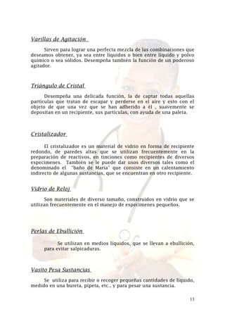 Varillas de Agitación
Sirven para lograr una perfecta mezcla de las combinaciones que
deseamos obtener, ya sea entre líquidos o bien entre líquido y polvo
químico o sea sólidos. Desempeña también la función de un poderoso
agitador.

Triángulo de Cristal
Desempeña una delicada función, la de captar todas aquellas
partículas que tratan de escapar y perderse en el aire y esto con el
objeto de que una vez que se han adherido a él , suavemente se
depositan en un recipiente, sus partículas, con ayuda de una paleta.

Cristalizador
El cristalizador es un material de vidrio en forma de recipiente
redondo, de paredes altas que se utilizan frecuentemente en la
preparación de reactivos, en tinciones como recipientes de diversos
especimenes. También se le puede dar usos diversos tales como el
denominado el “baño de María” que consiste en un calentamiento
indirecto de algunas sustancias, que se encuentran en otro recipiente.

Vidrio de Reloj
Son materiales de diverso tamaño, construidos en vidrio que se
utilizan frecuentemente en el manejo de especimenes pequeños.

Perlas de Ebullición
Se utilizan en medios líquidos, que se llevan a ebullición,
para evitar salpicaduras.

Vasito Pesa Sustancias
Se utiliza para recibir o recoger pequeñas cantidades de líquido,
medido en una bureta, pipeta, etc., y para pesar una sustancia.
13

 