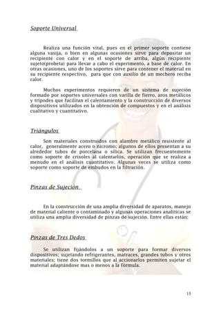 Soporte Universal

Realiza una función vital, pues en el primer soporte contiene
alguna vasija, o bien en algunas ocasiones sirve para depositar un
recipiente con calor y en el soporte de arriba, algún recipiente
sujeto(probeta) para llevar a cabo el experimento, a base de calor. En
otras ocasiones, uno de los soportes sirve para contener el material en
su recipiente respectivo, para que con auxilio de un mechero reciba
calor.
Muchos experimentos requieren de un sistema de sujeción
formado por soportes universales con varilla de fierro, aros metálicos
y trípodes que facilitan el calentamiento y la construcción de diversos
dispositivos utilizados en la obtención de compuestos y en el análisis
cualitativo y cuantitativo.

Triángulos
Son materiales construidos con alambre metálico resistente al
calor, generalmente acero o nicromo; algunos de ellos presentan a su
alrededor tubos de porcelana o sílica. Se utilizan frecuentemente
como soporte de crisoles al calentarlos, operación que se realiza a
menudo en el análisis cuantitativo. Algunas veces se utiliza como
soporte como soporte de embudos en la filtración.

Pinzas de Sujeción

En la construcción de una amplia diversidad de aparatos, manejo
de material caliente o contaminado y algunas operaciones analíticas se
utiliza una amplia diversidad de pinzas de sujeción. Entre ellas están:

Pinzas de Tres Dedos
Se utilizan fijándolos a un soporte para formar diversos
dispositivos; sujetando refrigerantes, matraces, grandes tubos y otros
materiales; tiene dos tormillos que al accionarlos permiten sujetar el
material adaptándose mas o menos a la fórmula.

15

 