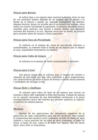 Pinzas para Bureta
Se utiliza fijas a un soporte para sostener la bureta; tiene en uno
de sus extremos lamina doblada de tal manera que se adapte a la
forma de la bureta y puede ser sujetada firmemente sin dañarla.
Algunas buretas tienen un tornillo que al accionarlo las sujetan, otras
tienen un resorte facilitando la operación. Se pueden encontrar pinzas
sencillas para sostener una bureta o pinzas dobles que permiten
sostener dos buretas a la vez. Algunas veces por su forma, se utilizan
para sostener tubos de ensayo u otros materiales.

Pinzas para Vaso de Precipitado
Se utilizan en el manejo de vasos de precipitado calientes o
contaminados, su extremo tiene la forma de tal manera que se adapte
al vaso, sujetándolo firmemente sin dañarlo.

Pinzas para Tubo de Ensayo
Se utilizan en el manejo de tubos contaminados o calientes.

Pinzas para Crisol
Son pinzas largas que se utilizan para el manejo de crisoles o
cápsulas de porcelana que han sido sometidas a altas temperaturas,
sus características facilitan el sacar de hornos o muflas dicho material
y trasladarlo de un lugar a otro.

Pinzas Mohr y Hoffman
Se utilizan para tubos de hule de tal manera que cierren un
sistema o dejen salir regulando el flujo del sistema. Cuando las pinzas
en un soporte necesitan de una determinada inclinación o la pinza
correspondiente carece del sistema que permite sujetarse al soporte,
se utilizan los afianza pinzas.

Mechero
Muchas de las operaciones del laboratorio requieren de la
aplicación de calor, utilizándose para ello los mecheros. Para regular
la temperatura del mechero suele emplearse el baño de Maria de agua
caliente a veces provisto de un tubo de nivel constante, el baño de
arena, el baño de aire, como el de Babo (ver figura). Hay de varios
tipos, entre ellos se encuentran:
16

 