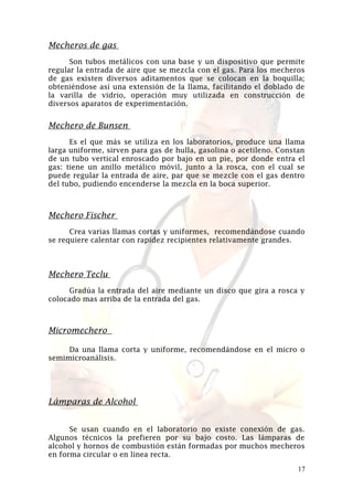 Mecheros de gas
Son tubos metálicos con una base y un dispositivo que permite
regular la entrada de aire que se mezcla con el gas. Para los mecheros
de gas existen diversos aditamentos que se colocan en la boquilla;
obteniéndose así una extensión de la llama, facilitando el doblado de
la varilla de vidrio, operación muy utilizada en construcción de
diversos aparatos de experimentación.

Mechero de Bunsen
Es el que más se utiliza en los laboratorios, produce una llama
larga uniforme, sirven para gas de hulla, gasolina o acetileno. Constan
de un tubo vertical enroscado por bajo en un pie, por donde entra el
gas: tiene un anillo metálico móvil, junto a la rosca, con el cual se
puede regular la entrada de aire, par que se mezcle con el gas dentro
del tubo, pudiendo encenderse la mezcla en la boca superior.

Mechero Fischer
Crea varias llamas cortas y uniformes, recomendándose cuando
se requiere calentar con rapidez recipientes relativamente grandes.

Mechero Teclu
Gradúa la entrada del aire mediante un disco que gira a rosca y
colocado mas arriba de la entrada del gas.

Micromechero
Da una llama corta y uniforme, recomendándose en el micro o
semimicroanálisis.

Lámparas de Alcohol
Se usan cuando en el laboratorio no existe conexión de gas.
Algunos técnicos la prefieren por su bajo costo. Las lámparas de
alcohol y hornos de combustión están formadas por muchos mecheros
en forma circular o en línea recta.
17

 