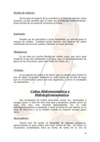 Rejilla de Asbesto
Sirven para el soporte de la cristalería a la hora de calentar cierta
muestra, ya que permite que el calor sea distribuido uniformemente.
Están hechas de un material resistente al fuego.

Espátulas
Pueden ser de porcelana o acero inoxidable, se utilizan para el
manejo de sólidos. También puede hacerse una espátula de vidrio
calentando un trozo de varilla y dándole la forma deseada.

Mangueras
Es un tubo de caucho flexible de calibre vario, que sirve para
conducir el gas del alumbrado o el agua, para el desprendimiento de
gases en las reacciones, para unir tubos de vidrio, etc.

Trompa
Es un aparato de vidrio o de metal, que se emplea para extraer el
aire de algún recipiente, mediante la caída rápida de un hilo de agua
que se ve precisado a pasar por una angostura; a veces la acompaña
un manómetro.

Cubas Hidroneumática e
Hidrárgironeumatica
Son recipientes de cristal, porcelana, metal, etc., destinados a
recoger gases. A falta de otra cosa mas a propósito, puede servir un
vaso, una taza, una cacerola aporcelanada, etc. La cuba
hidrárgironeumática es pequeña y tiene la forma de una bañera; se la
llena de mercurio y se la emplea cuando se requiere recoger gases
secos.

Desecadores
Tienen por fin quitar la humedad de algunas sustancias,
aprovechando la gran avidez que otras tienen de ella. Se coloca en
recipientes acomodados hora en forma de tubos de U, ora en
19

 