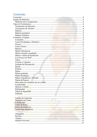 Contenido
Contenido.............................................................................................................................2
Equipo de Medición.............................................................................................................4
Medición de la Temperatura ...........................................................................................4
Tipos de Termómetros.........................................................................................................4
Termómetro de Mercurio ................................................................................................4
Termómetro de Alcohol ..................................................................................................4
Balanza ............................................................................................................................4
Balanza granataría ..........................................................................................................5
Balanza Analítica ............................................................................................................5
Cristalería y Equipo..............................................................................................................5
Cristalería.........................................................................................................................5
Vasos Precipitados o Beackers.........................................................................................6
Frascos .............................................................................................................................6
Frasco Gotero ..................................................................................................................7
Balones ............................................................................................................................7
Matraz Erlenmeyer ........................................................................................................7
Matraz aforado o graduado .............................................................................................7
Matraz o balón de destilación .........................................................................................7
Los Frascos de Wolf ........................................................................................................8
Tubos ...............................................................................................................................8
Crisoles y Cápsulas .........................................................................................................9
Embudo de Decantación .................................................................................................9
Bureta ..............................................................................................................................9
Probeta ...........................................................................................................................10
Pipeta .............................................................................................................................10
Pipeta graduada .............................................................................................................10
Pipeta Serológica ...........................................................................................................10
Pipeta volumétrica o Aforada ........................................................................................10
Pipeta de Pasteur ...........................................................................................................11
Otros tipos de cristalería de uso común: .......................................................................11
Condensador ..................................................................................................................11
Mortero y Pistilo ...........................................................................................................11
Refrigerante .................................................................................................................12
Tubos de Seguridad .......................................................................................................12
Embudos ......................................................................................................................12
..................................................................................................................................13
Varillas de Agitación ....................................................................................................13
Triángulo de Cristal .......................................................................................................13
Cristalizador ..................................................................................................................13
Vidrio de Reloj ..............................................................................................................13
Perlas de Ebullición .......................................................................................................13
Vasito Pesa Sustancias ..................................................................................................13
..................................................................................................................................14
Alargadera .....................................................................................................................14
Retortas .........................................................................................................................14
Equipo...........................................................................................................................14
Soporte Universal ..........................................................................................................15
...................................................................................................................................15

 