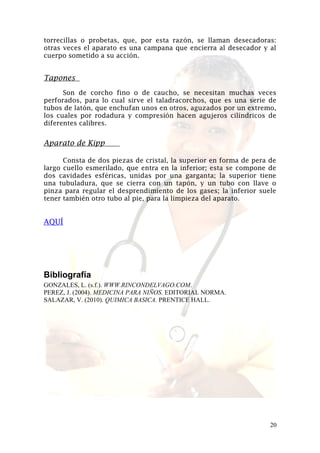 torrecillas o probetas, que, por esta razón, se llaman desecadoras:
otras veces el aparato es una campana que encierra al desecador y al
cuerpo sometido a su acción.

Tapones
Son de corcho fino o de caucho, se necesitan muchas veces
perforados, para lo cual sirve el taladracorchos, que es una serie de
tubos de latón, que enchufan unos en otros, aguzados por un extremo,
los cuales por rodadura y compresión hacen agujeros cilíndricos de
diferentes calibres.

Aparato de Kipp
Consta de dos piezas de cristal, la superior en forma de pera de
largo cuello esmerilado, que entra en la inferior; esta se compone de
dos cavidades esféricas, unidas por una garganta; la superior tiene
una tubuladura, que se cierra con un tapón, y un tubo con llave o
pinza para regular el desprendimiento de los gases; la inferior suele
tener también otro tubo al pie, para la limpieza del aparato.

AQUÍ

Bibliografía
GONZALES, L. (s.f.). WWW.RINCONDELVAGO.COM.
PEREZ, J. (2004). MEDICINA PARA NIÑOS. EDITORIAL NORMA.
SALAZAR, V. (2010). QUIMICA BASICA. PRENTICE HALL.

20

 
