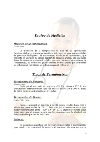 Equipo de Medición
Medición de la Temperatura
(PEREZ, 2004)

La medición de la temperatura es una de las operaciones
fundamentales en la química analítica, así como en una gran cantidad
de procesos biológicos. El instrumento usado es el termómetro, que
consiste en un tubo de vidrio capilar de paredes gruesa, con un bulbo
lleno de mercurio o alcohol teñido, que reaccionan a los cambios de
temperatura, así como una gran cantidad de sustancias que aumentan
su volumen al calentarse y/ o disminuyen al enfriarse.

Tipos de Termómetros
Termómetro de Mercurio
(GONZALES, s.f.)

Dado que el mercurio se congela a –39° C y hierve a 357° C, sus
indicaciones termométricas sólo son exactas entre –30° y 200° C, fuera
de éstos límites su dilatación es irregular.

Termómetro de Alcohol
(SALAZAR, 2010)
Como el alcohol se congela a ciento veinte grados bajo cero y
hierve un poco arriba de 70° C, éste tipo de termómetro sirve para
medir temperaturas entre – 100° C y 60° C. El alcohol se dilata cinco
veces más que el mercurio por eso los termómetros de alcohol son
más sensibles que los de mercurio.

Balanza
En la química analítica son necesarios materiales e instrumentos
para medir con exactitud la masa o el volumen de una sustancia.
4

 