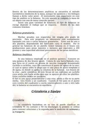 Dentro de las determinaciones analíticas se encuentra el método
Gavimétrico (medición de la masa, aunque los químicos y los biólogos
llaman a dicho valor peso) . El instrumento más importante en este
tipo de análisis es la balanza. En este aparato se compara la masa de
un objeto con uno de masa conocida (pesas).
Existe una gran variedad de balanzas; el tipo de balanzas se
escoge depende el trabajo que se requiera.
Dentro de las más
comunes tenemos:

Balanza granataría
Muchas pesadas son requeridas sin ningún alto grado de
precisión.
Para este propósito un laboratorio está normalmente
equipado con una o varias balanzas granatarías. Estas son de uno o
dos platillos, dependiendo del fabricante varia el modelo. Por lo
general las balanzas de un platillo tienen ranuras en el brazo con
graduaciones para pesas mayores o menores que equivalen a 200
gramos y una capacidad adicional proveniente de las pesas metálicas.

Balanza Analítica
Es una balanza empleada en el análisis químico. Consiste en
una palanca de dos brazos iguale. Consta de una barra llamada cruz,
que lleva en el centro un prisma de sección triangular denominado
cuchillo o cuchillas, cuyo filo constituye el punto de apoyo de la cruz;
el cual se apoya sobre la chapa que es una placa de acero templado o
de ágata, en donde se apoya la columna de la balanza. Los brazos de
la cruz , parte simétricas de éste llevan en sus extremos un cuchillo
cuya arista está hacia arriba para que se apoyen en ellos los platillos.
Estos cuchillos deben ser paralelos.
El fiel es una aguja perpendicular a una cruz, unida a ella en su parte
media. Gira frente a un cuadrante. Cuando el fiel para en el punto
cero (centro del cuadrante) u oscila simétricamente a uno y otro lado
del, la balanza se encuentra en equilibrio.

Cristalería y Equipo
Cristalería
La cristalería basándose en su uso se puede clasificar en
cristalería TC (to contain) o TD (to discharge); la primera se utiliza
para contener soluciones y la segunda para la medición de volúmenes y
su transporte.

5

 