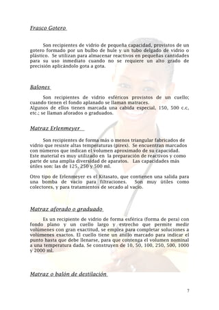 Frasco Gotero
Son recipientes de vidrio de pequeña capacidad, provistos de un
gotero formado por un bulbo de hule y un tubo delgado de vidrio o
plástico. Se utilizan para almacenar reactivos en pequeñas cantidades
para su uso inmediato cuando no se requiere un alto grado de
precisión aplicándolo gota a gota.

Balones
Son recipientes de vidrio esféricos provistos de un cuello;
cuando tienen el fondo aplanado se llaman matraces.
Algunos de ellos tienen marcada una cabida especial, 150, 500 c.c,
etc.; se llaman aforados o graduados.

Matraz Erlenmeyer
Son recipientes de forma más o menos triangular fabricados de
vidrio que resiste altas temperaturas (pirex). Se encuentran marcados
con números que indican el volumen aproximado de su capacidad.
Este material es muy utilizado en la preparación de reactivos y como
parte de una amplia diversidad de aparatos. Las capacidades más
útiles son: las de 125, 250 y 500 ml.
Otro tipo de Erlenmeyer es el Kitasato, que contienen una salida para
una bomba de vacío para filtraciones.
Son muy útiles como
colectores, y para tratamientos de secado al vacío.

Matraz aforado o graduado
Es un recipiente de vidrio de forma esférica (forma de pera) con
fondo plano y un cuello largo y estrecho que permite medir
volúmenes con gran exactitud, se emplea para completar soluciones a
volúmenes exactos. El cuello tiene un anillo marcado para indicar el
punto hasta que debe llenarse, para que contenga el volumen nominal
a una temperatura dada. Se construyen de 10, 50, 100, 250, 500, 1000
y 2000 ml.

Matraz o balón de destilación
7

 