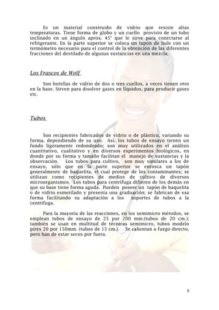 Es un material construido de vidrio que resiste altas
temperaturas. Tiene forma de globo y un cuello provisto de un tubo
inclinado en un ángulo aprox. 45° que le sirve para conectarse al
refrigerante. En la parte superior se coloca un tapón de hule con un
termómetro necesario para el control de la obtención de las diferentes
fracciones del destilado de algunas sustancias en una mezcla.

Los Frascos de Wolf
Son botellas de vidrio de dos o tres cuellos, a veces tienen otro
en la base. Sirven para disolver gases en líquidos, para producir gases
etc.

Tubos
Son recipientes fabricados de vidrio o de plástico, variando su
forma, dependiendo de su uso. Así, los tubos de ensayo tienen un
fondo ligeramente redondeado; son muy utilizados en el análisis
cuantitativo, cualitativo y en diversos experimentos biológicos, en
donde por su forma y tamaño facilitan el manejo de sustancias y la
observación.
Los tubos para cultivo, son muy similares a los de
ensayo, sólo que en la parte superior se enrosca un tapón
generalmente de baquelita, el cual protege de los contaminantes; se
utilizan como recipientes de medios de cultivo de diversos
microorganismos. Los tubos para centrífuga difieren de los demás en
que su base tiene forma aguda. Pueden poseer un tapón de baquelita
o de vidrio esmerilado y presenta una graduación; se fabrican de esa
forma facilitando su adaptación a los
soportes de tubos a la
centrífuga.
Para la mayoría de las reacciones, en los semimicro métodos, se
emplean tubos de ensayo de 25 por 200 mm.(tubos de 20 cm.);
también se usan en multitud de técnicas semimicro, tubos modelo
pirex 20 por 150mm. (tubos de 15 cm.). Se calientan a fuego directo,
pero han de estar secos por fuera.

8

 