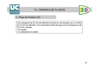 20
T4.- DINAMICA DE FLUIDOS
1.- Flujo de Fluidos (VI)
Una manguera de 25 mm de diámetro termina en una boquilla con un orificio
de 10 mm de diámetro. Si la velocidad media del agua en la manguera es de
0,75 m/s, calcular:
• El caudal
• La velocidad a la salida
 