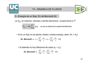 23
La Hper en tuberías, válvulas y demás elementos ≈ proporcional a V2
•  Si en un flujo no se pierde, añade o extrae energía, ideal (H1 = H2)
T4.- DINAMICA DE FLUIDOS
3.- Energía de un flujo: Ec de Bernoulli (II)
La cte se determina experimentalmente
•  Si además no hay diferencia de cotas (z1 = z2)
Ec. Bernoulli ⇒
Ec. Bernoulli ⇒
 
